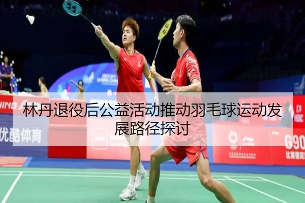 林丹退役后公益活动推动羽毛球运动发展路径探讨